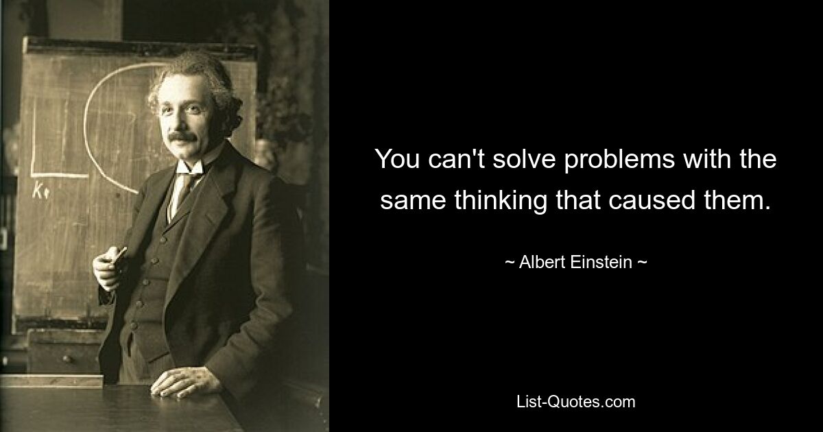 You can't solve problems with the same thinking that caused them. — © Albert Einstein