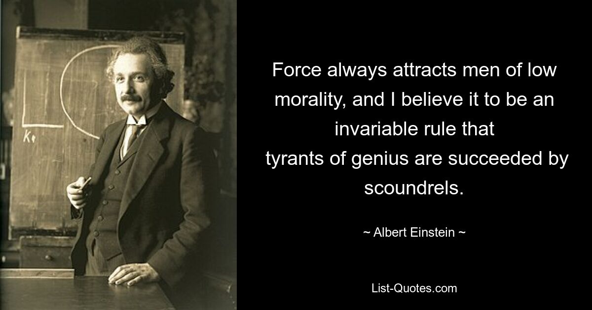 Force always attracts men of low morality, and I believe it to be an invariable rule that
 tyrants of genius are succeeded by scoundrels. — © Albert Einstein