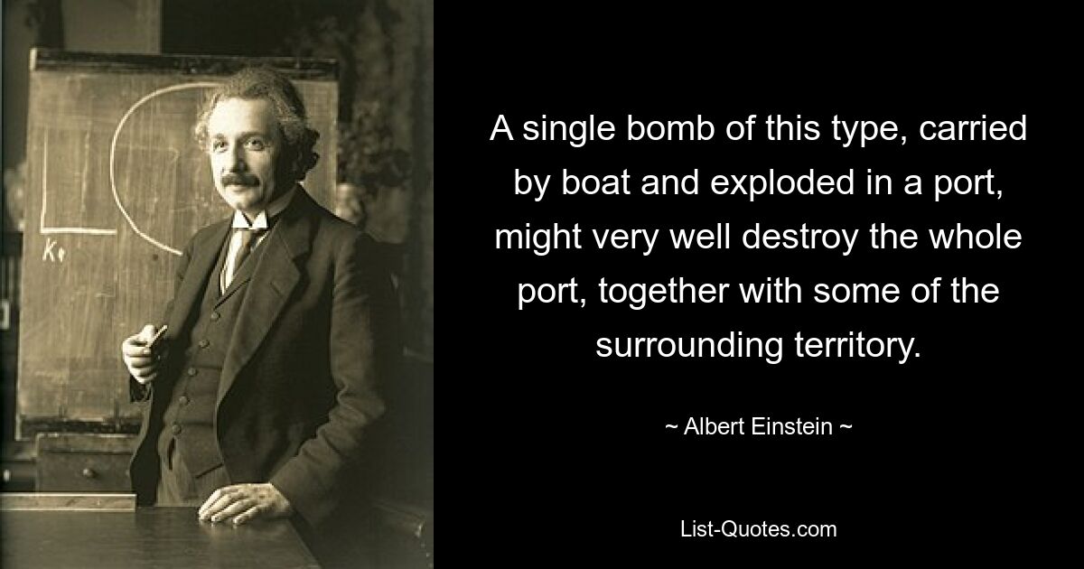 A single bomb of this type, carried by boat and exploded in a port, might very well destroy the whole port, together with some of the surrounding territory. — © Albert Einstein