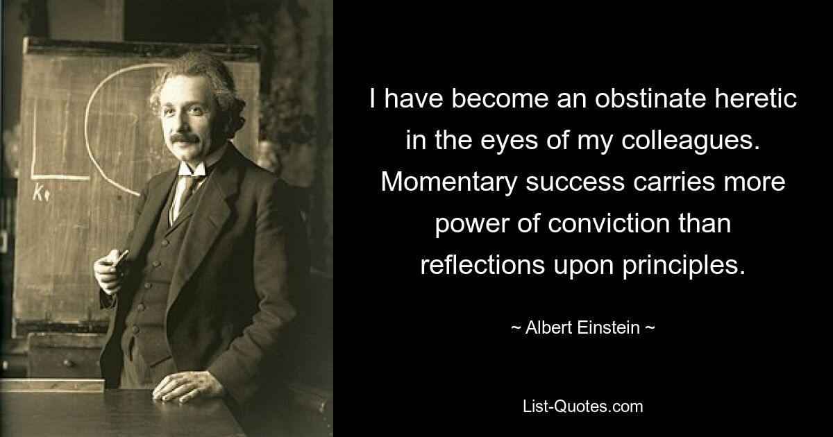 I have become an obstinate heretic in the eyes of my colleagues. Momentary success carries more power of conviction than reflections upon principles. — © Albert Einstein