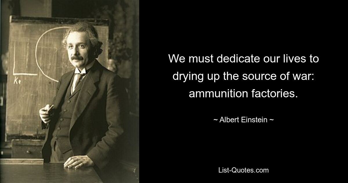 We must dedicate our lives to drying up the source of war: ammunition factories. — © Albert Einstein