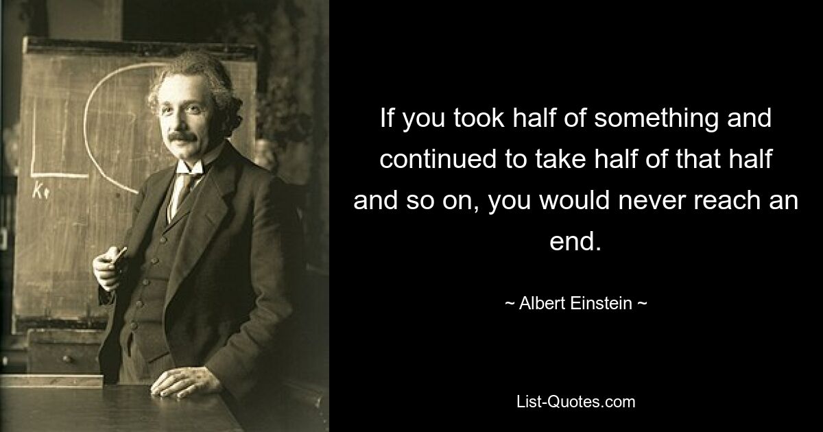 If you took half of something and continued to take half of that half and so on, you would never reach an end. — © Albert Einstein