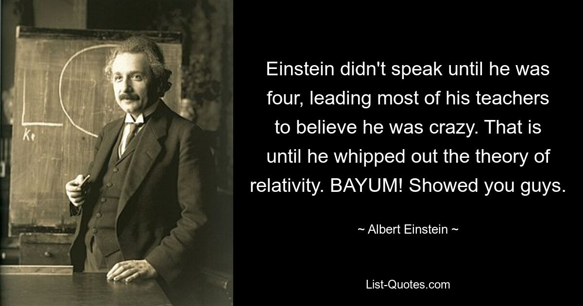 Einstein didn't speak until he was four, leading most of his teachers to believe he was crazy. That is until he whipped out the theory of relativity. BAYUM! Showed you guys. — © Albert Einstein