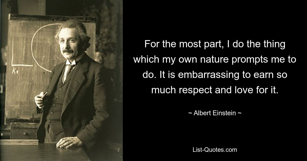 For the most part, I do the thing which my own nature prompts me to do. It is embarrassing to earn so much respect and love for it. — © Albert Einstein