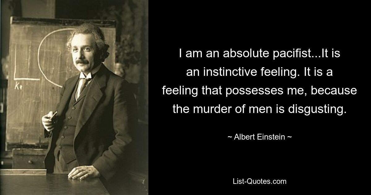 I am an absolute pacifist...It is an instinctive feeling. It is a feeling that possesses me, because the murder of men is disgusting. — © Albert Einstein