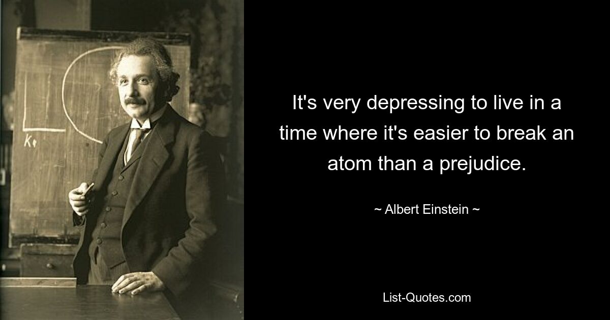 It's very depressing to live in a time where it's easier to break an atom than a prejudice. — © Albert Einstein