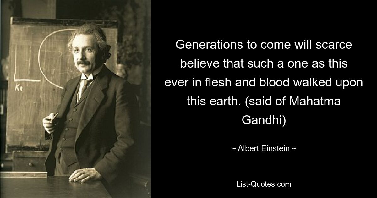 Generations to come will scarce believe that such a one as this ever in flesh and blood walked upon this earth. (said of Mahatma Gandhi) — © Albert Einstein