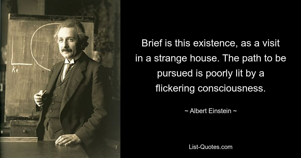 Brief is this existence, as a visit in a strange house. The path to be pursued is poorly lit by a flickering consciousness. — © Albert Einstein