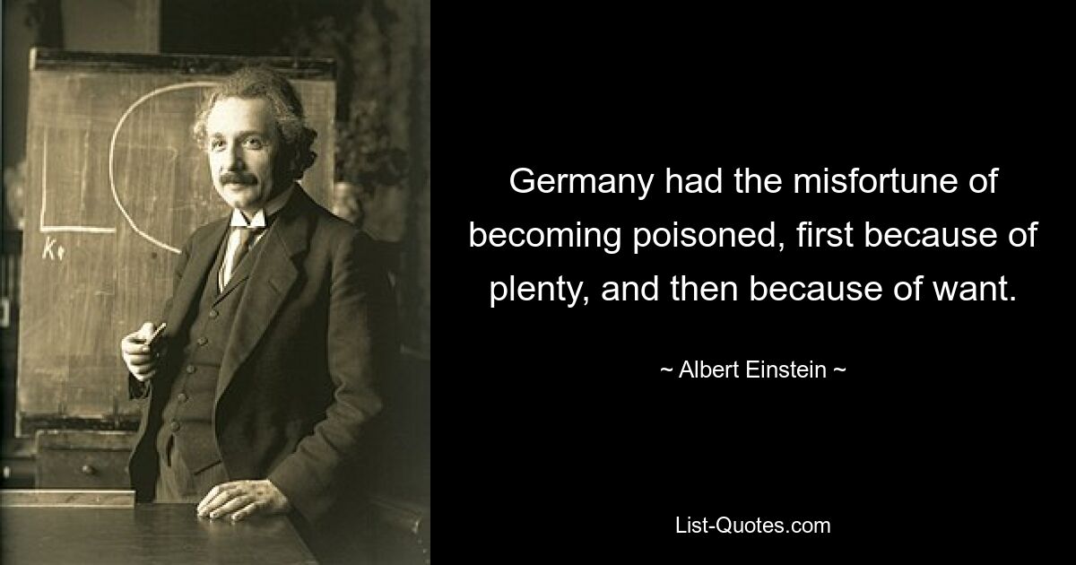 Germany had the misfortune of becoming poisoned, first because of plenty, and then because of want. — © Albert Einstein