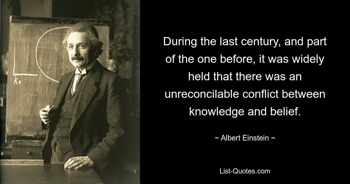 During the last century, and part of the one before, it was widely held that there was an unreconcilable conflict between knowledge and belief. — © Albert Einstein