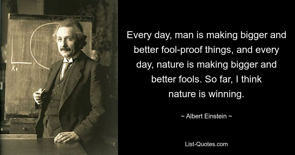 Every day, man is making bigger and better fool-proof things, and every day, nature is making bigger and better fools. So far, I think nature is winning. — © Albert Einstein