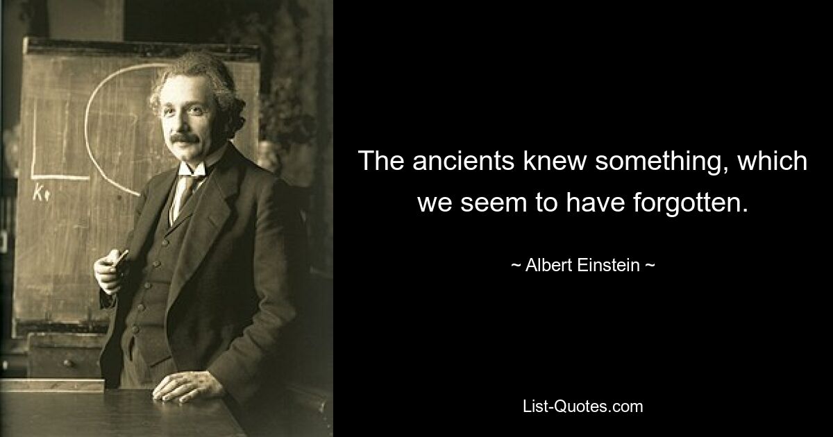 The ancients knew something, which we seem to have forgotten. — © Albert Einstein