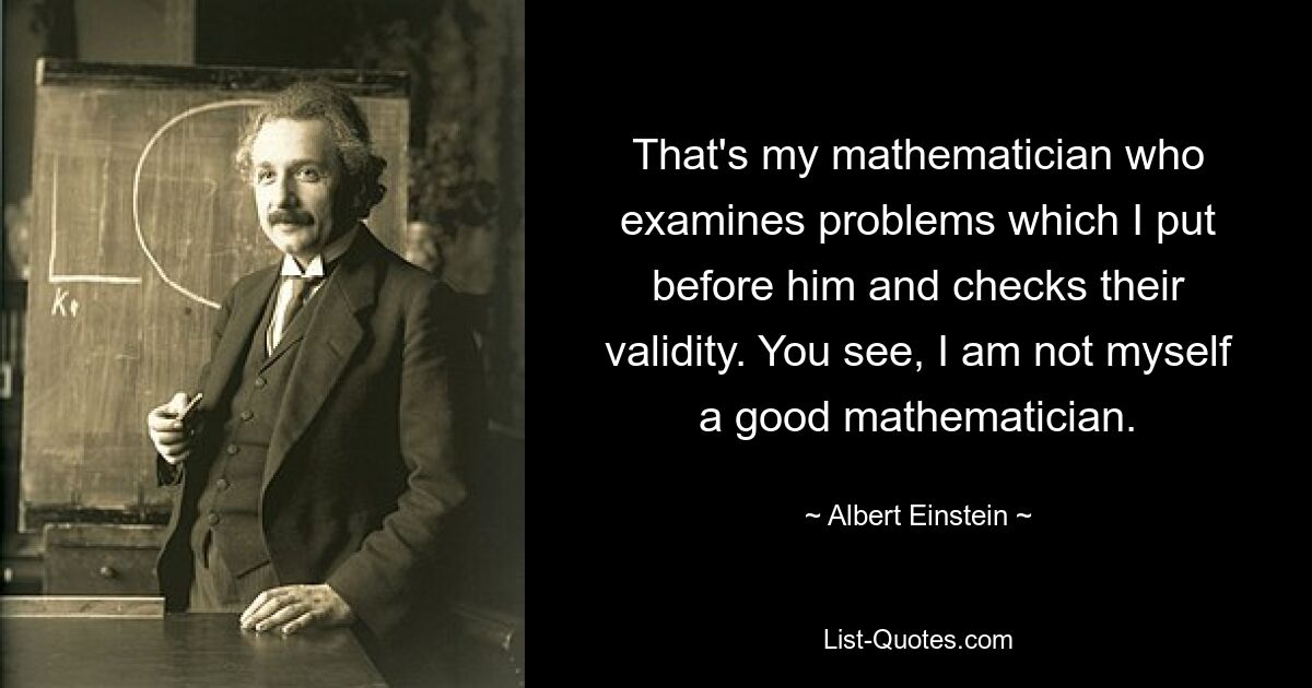 That's my mathematician who examines problems which I put before him and checks their validity. You see, I am not myself a good mathematician. — © Albert Einstein