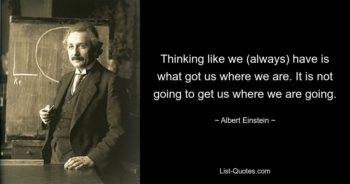 Thinking like we (always) have is what got us where we are. It is not going to get us where we are going. — © Albert Einstein