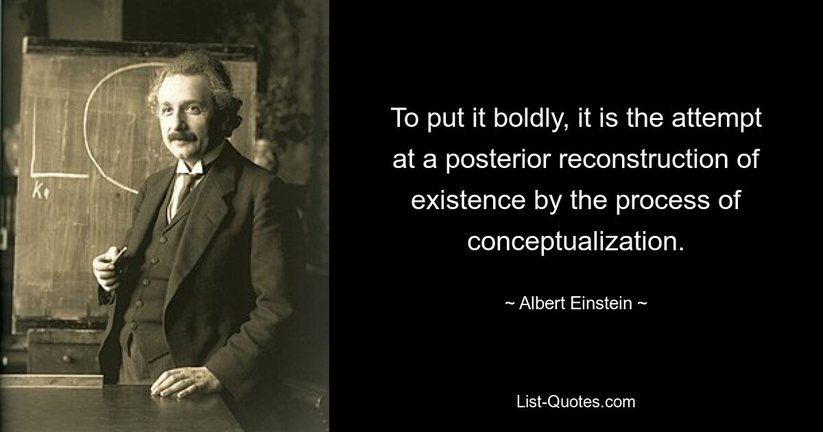 To put it boldly, it is the attempt at a posterior reconstruction of existence by the process of conceptualization. — © Albert Einstein