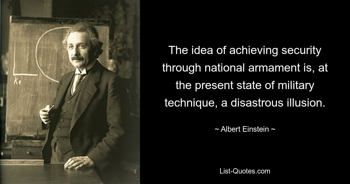 The idea of achieving security through national armament is, at the present state of military technique, a disastrous illusion. — © Albert Einstein