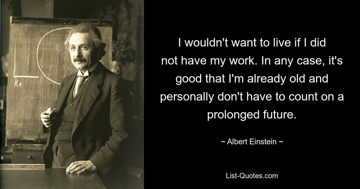 I wouldn't want to live if I did not have my work. In any case, it's good that I'm already old and personally don't have to count on a prolonged future. — © Albert Einstein