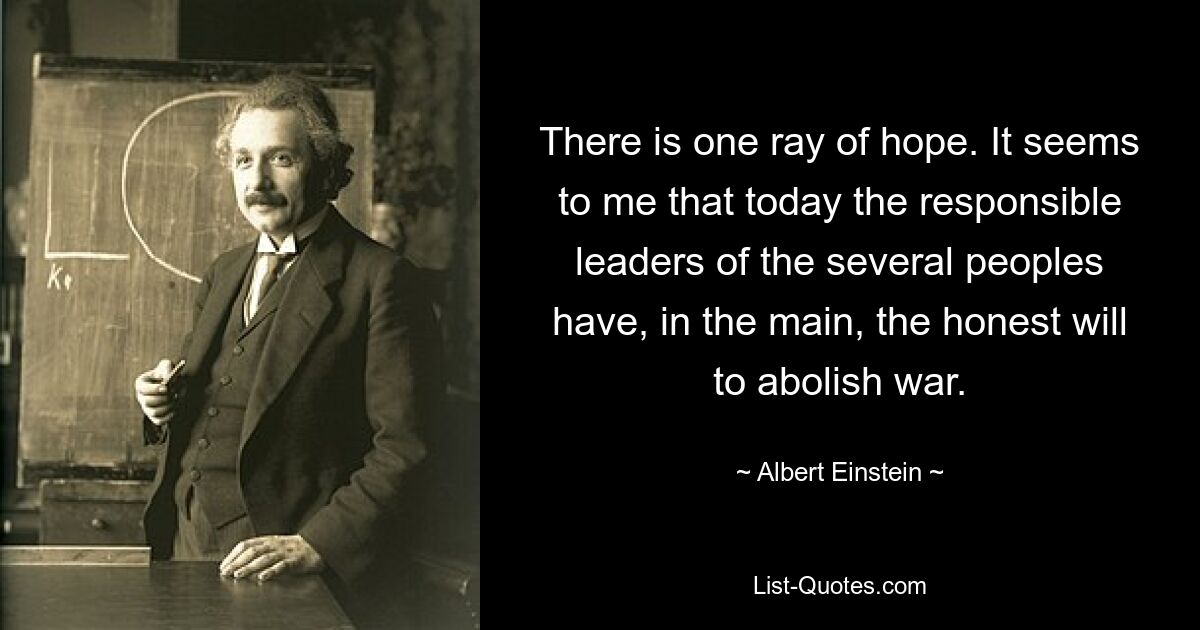 There is one ray of hope. It seems to me that today the responsible leaders of the several peoples have, in the main, the honest will to abolish war. — © Albert Einstein