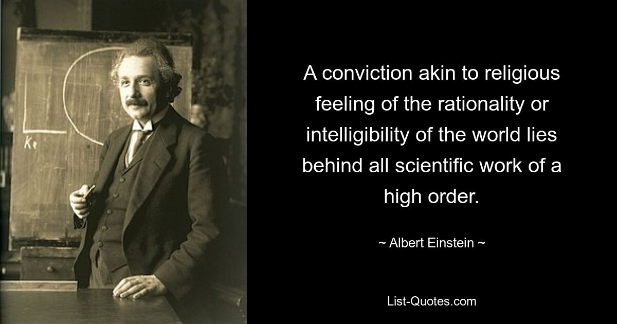 A conviction akin to religious feeling of the rationality or intelligibility of the world lies behind all scientific work of a high order. — © Albert Einstein