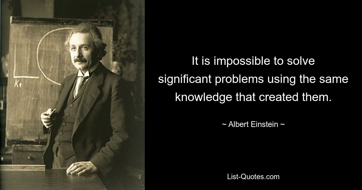 It is impossible to solve significant problems using the same knowledge that created them. — © Albert Einstein