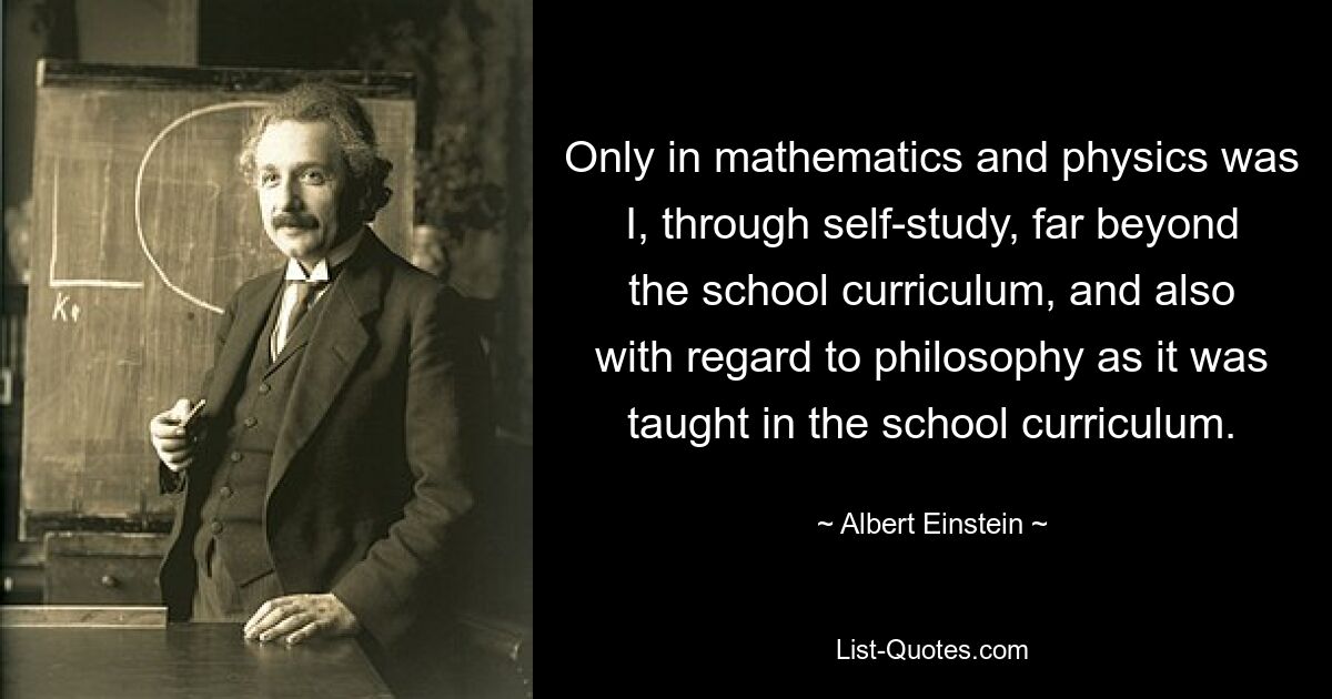 Only in mathematics and physics was I, through self-study, far beyond the school curriculum, and also with regard to philosophy as it was taught in the school curriculum. — © Albert Einstein