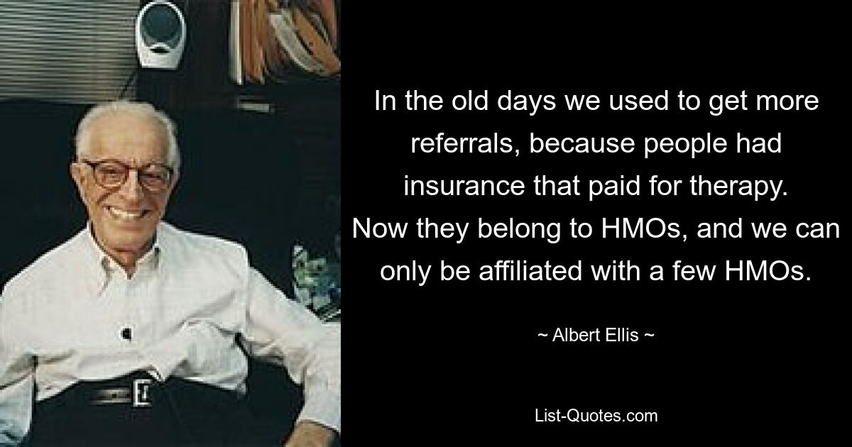 In the old days we used to get more referrals, because people had insurance that paid for therapy. Now they belong to HMOs, and we can only be affiliated with a few HMOs. — © Albert Ellis