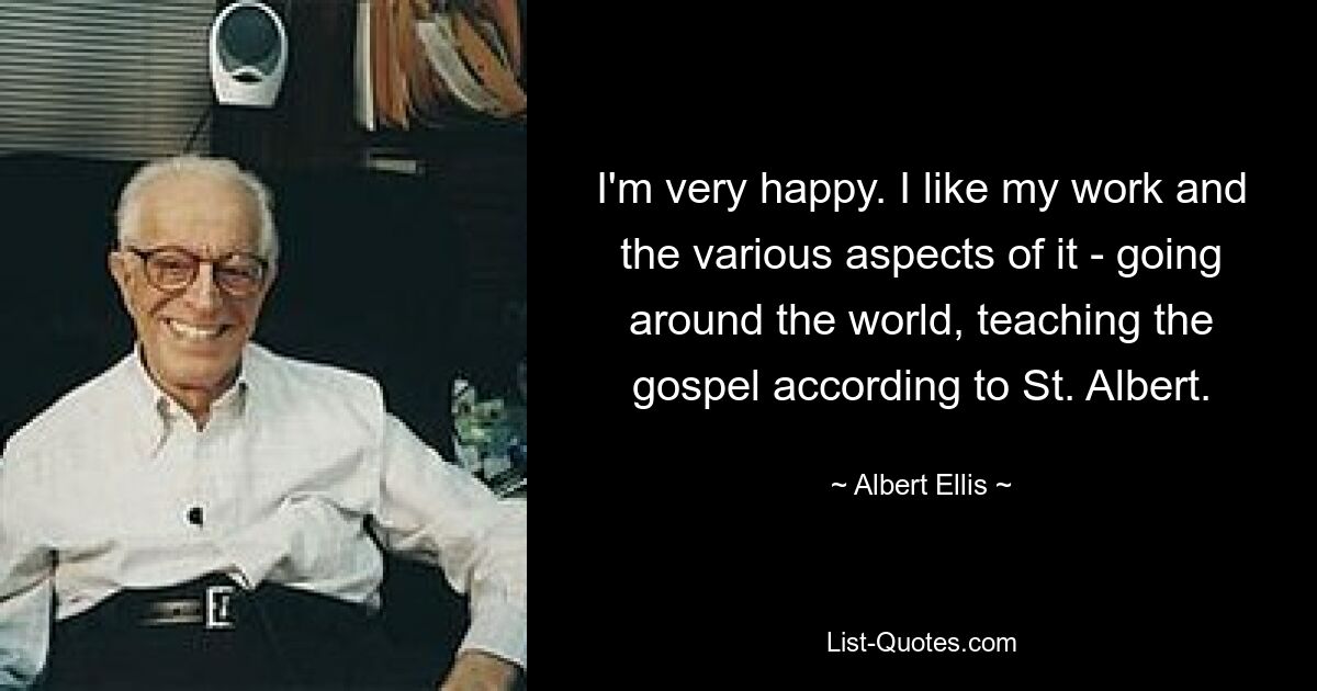 I'm very happy. I like my work and the various aspects of it - going around the world, teaching the gospel according to St. Albert. — © Albert Ellis