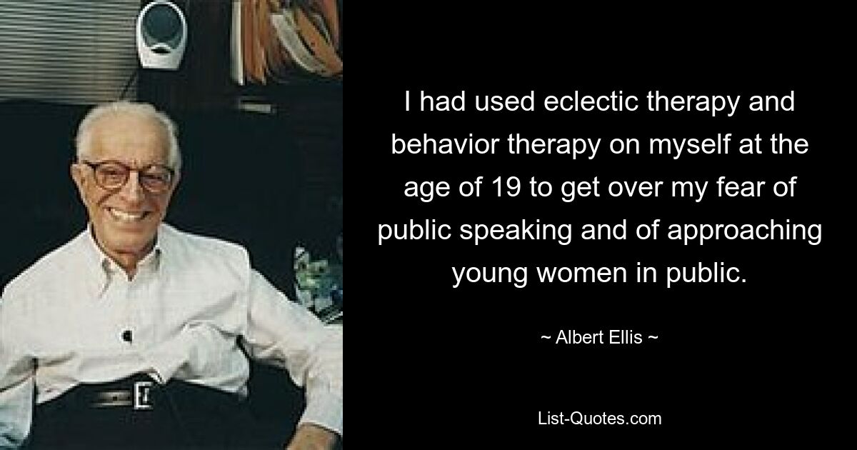 I had used eclectic therapy and behavior therapy on myself at the age of 19 to get over my fear of public speaking and of approaching young women in public. — © Albert Ellis