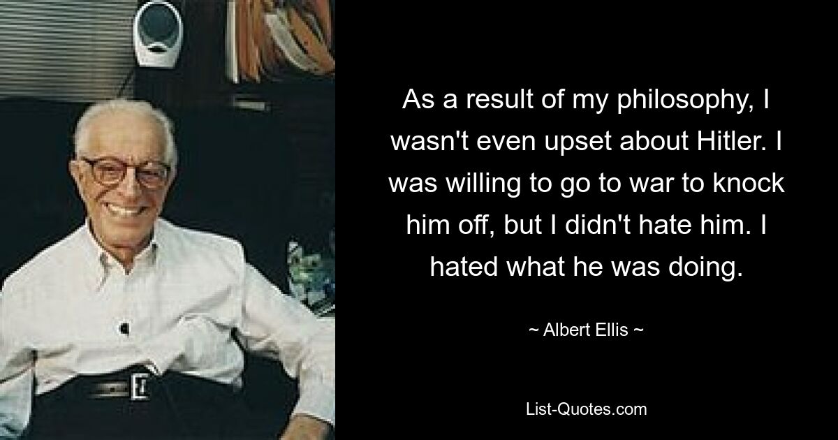 As a result of my philosophy, I wasn't even upset about Hitler. I was willing to go to war to knock him off, but I didn't hate him. I hated what he was doing. — © Albert Ellis