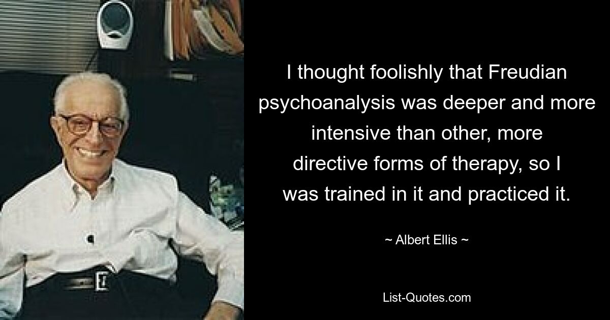 I thought foolishly that Freudian psychoanalysis was deeper and more intensive than other, more directive forms of therapy, so I was trained in it and practiced it. — © Albert Ellis