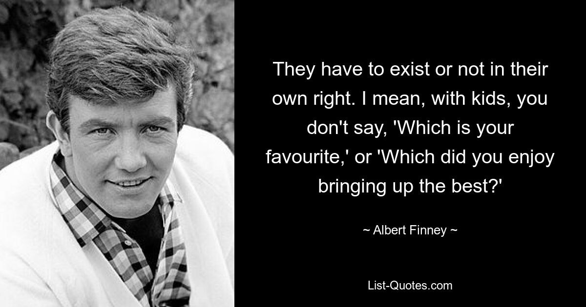 They have to exist or not in their own right. I mean, with kids, you don't say, 'Which is your favourite,' or 'Which did you enjoy bringing up the best?' — © Albert Finney