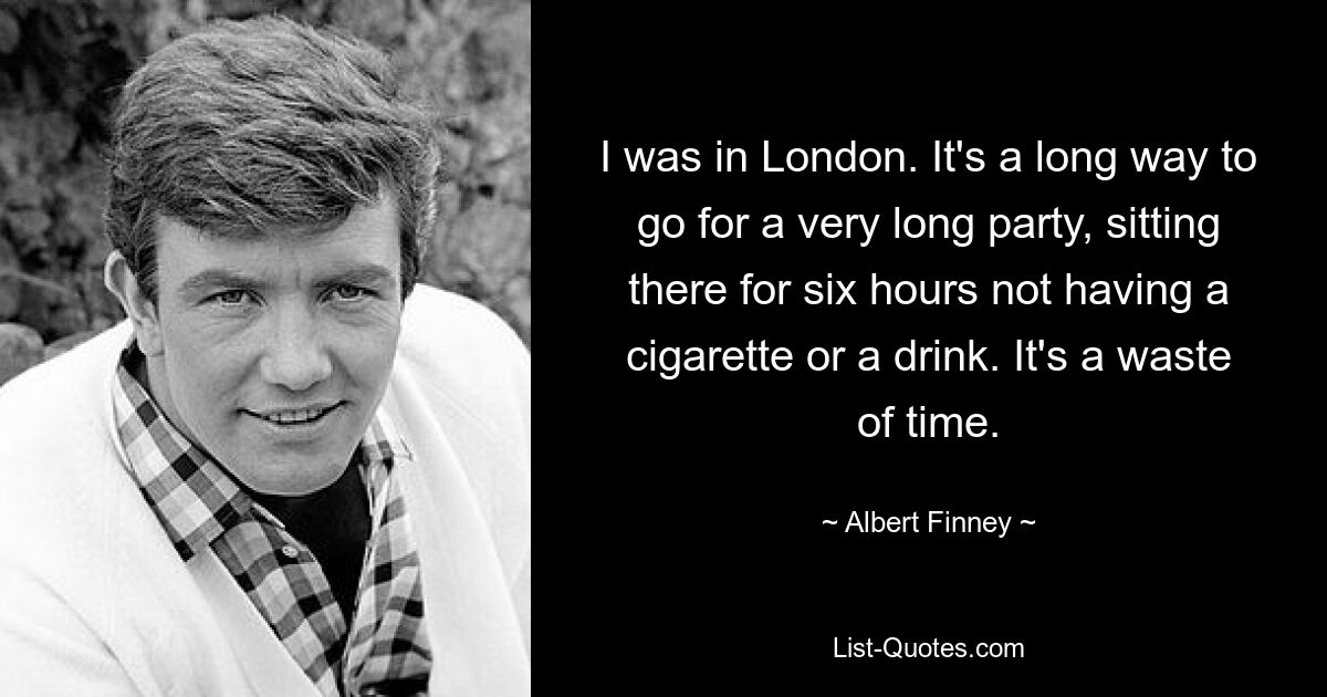 I was in London. It's a long way to go for a very long party, sitting there for six hours not having a cigarette or a drink. It's a waste of time. — © Albert Finney