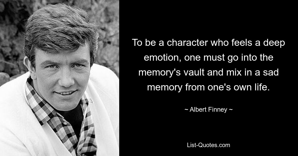 To be a character who feels a deep emotion, one must go into the memory's vault and mix in a sad memory from one's own life. — © Albert Finney