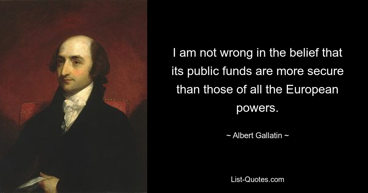 I am not wrong in the belief that its public funds are more secure than those of all the European powers. — © Albert Gallatin