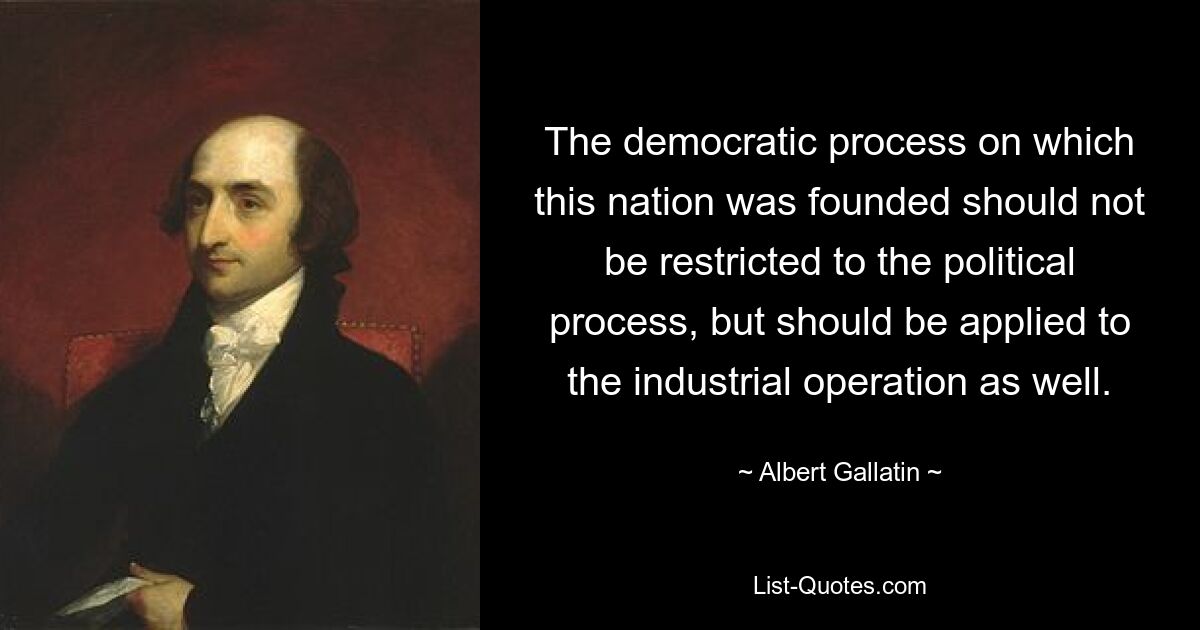 The democratic process on which this nation was founded should not be restricted to the political process, but should be applied to the industrial operation as well. — © Albert Gallatin