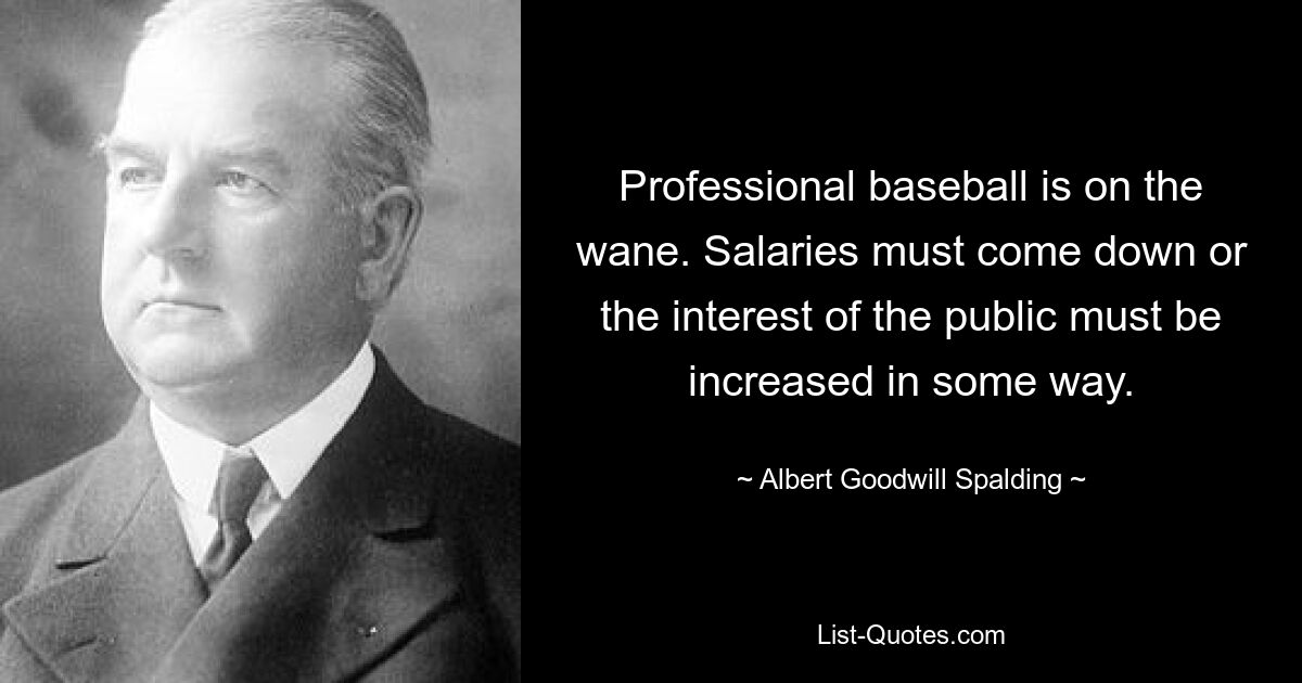 Professional baseball is on the wane. Salaries must come down or the interest of the public must be increased in some way. — © Albert Goodwill Spalding