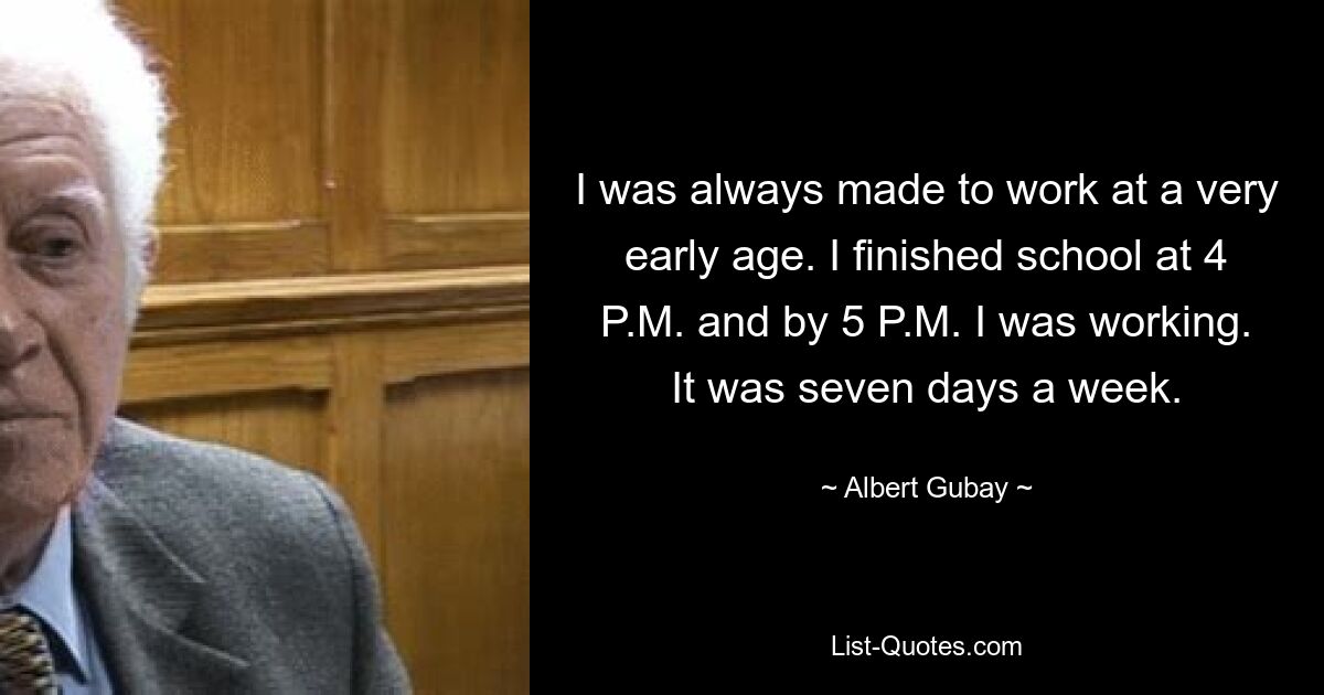 I was always made to work at a very early age. I finished school at 4 P.M. and by 5 P.M. I was working. It was seven days a week. — © Albert Gubay