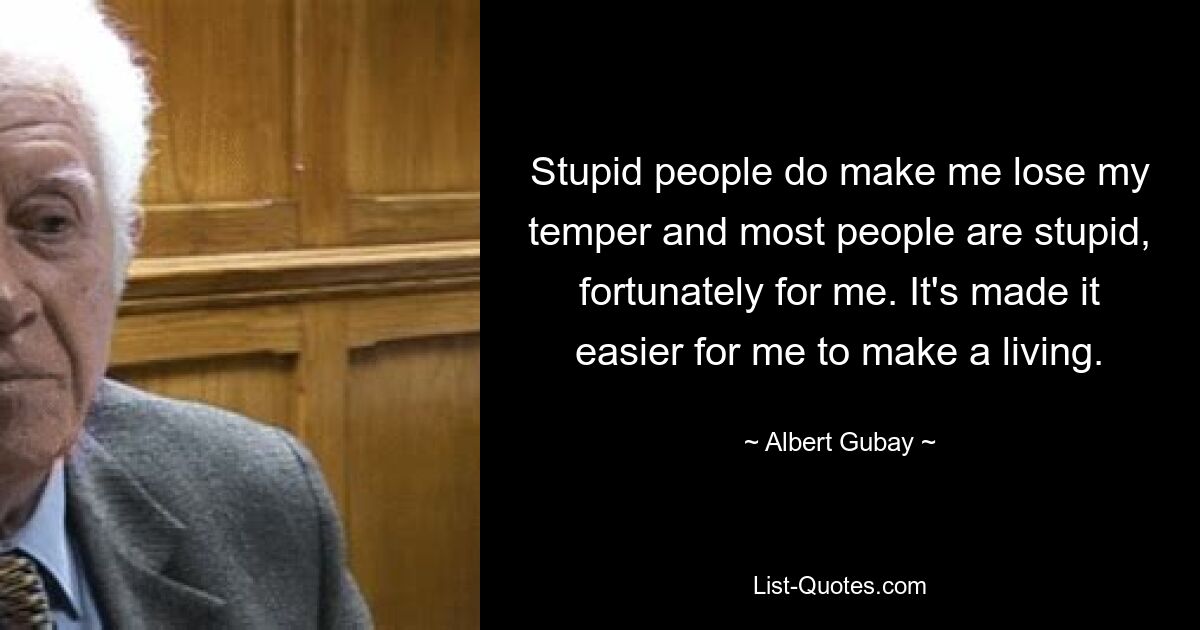 Stupid people do make me lose my temper and most people are stupid, fortunately for me. It's made it easier for me to make a living. — © Albert Gubay