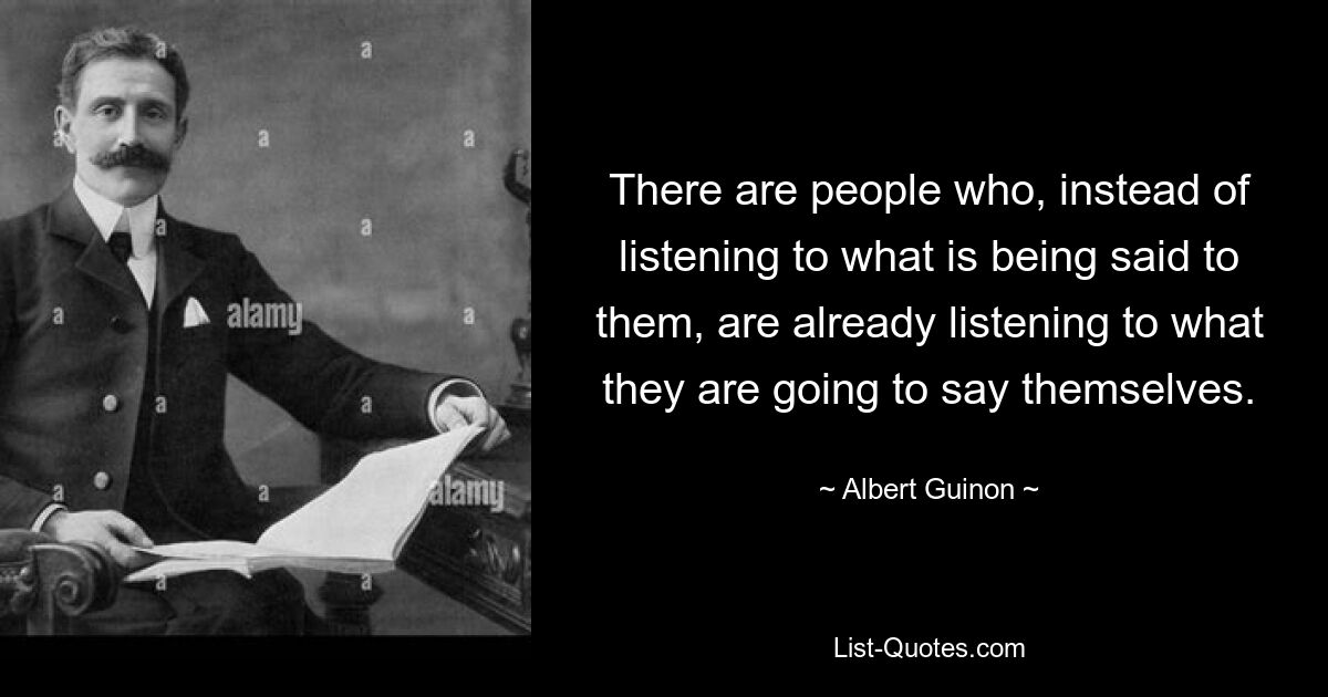 There are people who, instead of listening to what is being said to them, are already listening to what they are going to say themselves. — © Albert Guinon