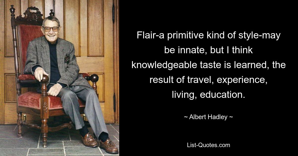 Flair-a primitive kind of style-may be innate, but I think knowledgeable taste is learned, the result of travel, experience, living, education. — © Albert Hadley