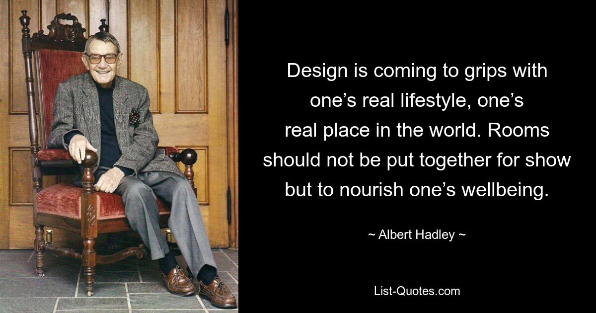 Design is coming to grips with one’s real lifestyle, one’s real place in the world. Rooms should not be put together for show but to nourish one’s wellbeing. — © Albert Hadley