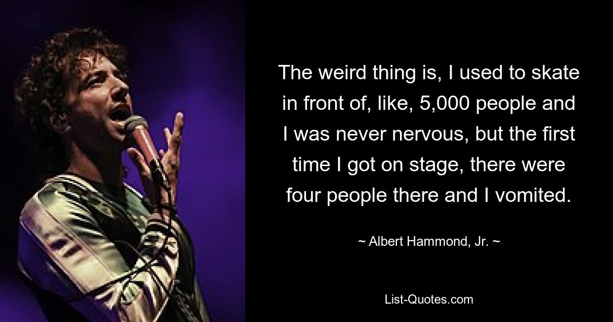 The weird thing is, I used to skate in front of, like, 5,000 people and I was never nervous, but the first time I got on stage, there were four people there and I vomited. — © Albert Hammond, Jr.