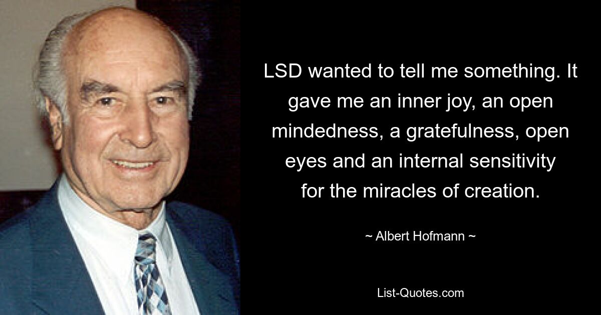 LSD wanted to tell me something. It gave me an inner joy, an open mindedness, a gratefulness, open eyes and an internal sensitivity for the miracles of creation. — © Albert Hofmann