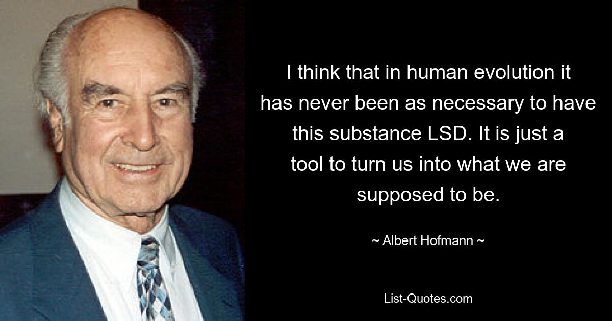 I think that in human evolution it has never been as necessary to have this substance LSD. It is just a tool to turn us into what we are supposed to be. — © Albert Hofmann