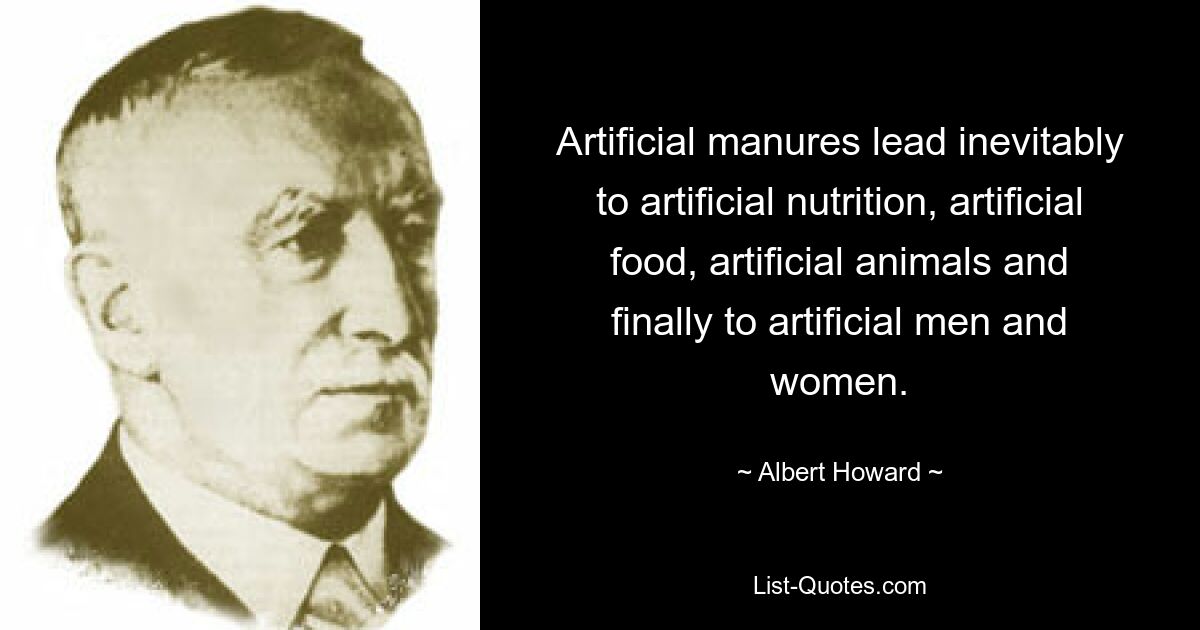 Artificial manures lead inevitably to artificial nutrition, artificial food, artificial animals and finally to artificial men and women. — © Albert Howard