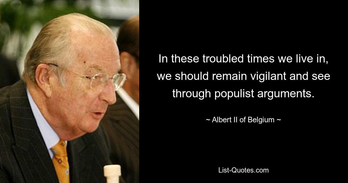 In these troubled times we live in, we should remain vigilant and see through populist arguments. — © Albert II of Belgium