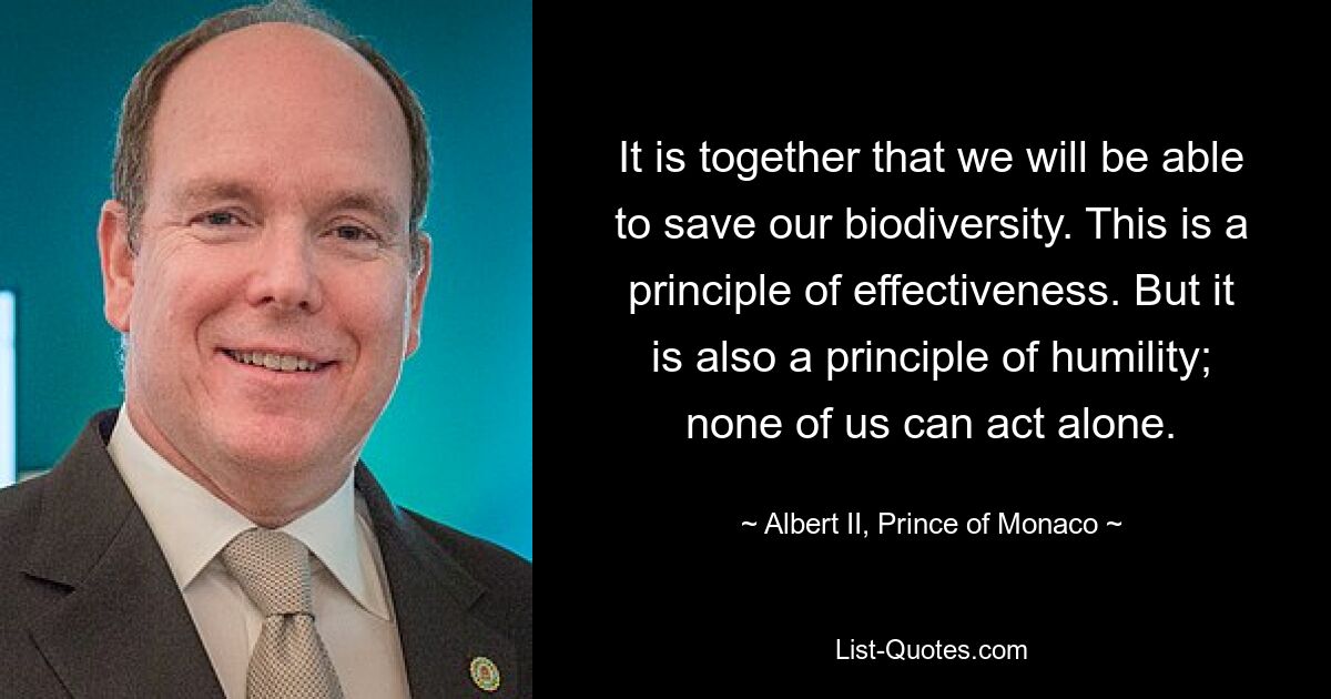 It is together that we will be able to save our biodiversity. This is a principle of effectiveness. But it is also a principle of humility; none of us can act alone. — © Albert II, Prince of Monaco