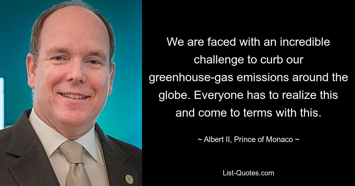 We are faced with an incredible challenge to curb our greenhouse-gas emissions around the globe. Everyone has to realize this and come to terms with this. — © Albert II, Prince of Monaco