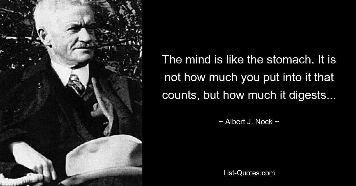 The mind is like the stomach. It is not how much you put into it that counts, but how much it digests... — © Albert J. Nock