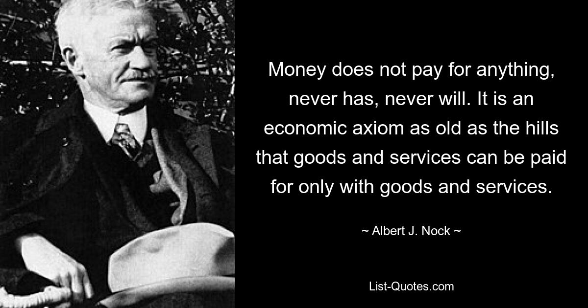 Money does not pay for anything, never has, never will. It is an economic axiom as old as the hills that goods and services can be paid for only with goods and services. — © Albert J. Nock